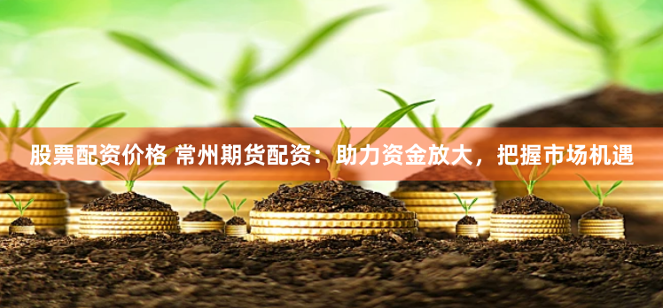 股票配资价格 常州期货配资：助力资金放大，把握市场机遇