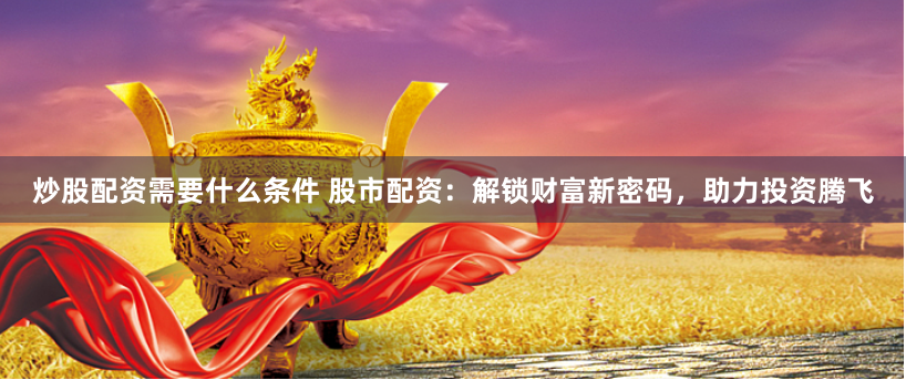 炒股配资需要什么条件 股市配资：解锁财富新密码，助力投资腾飞