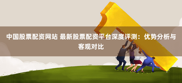 中国股票配资网站 最新股票配资平台深度评测：优势分析与客观对比