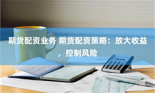 期货配资业务 期货配资策略：放大收益，控制风险
